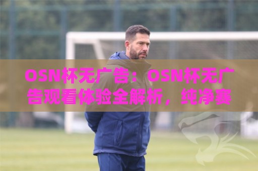 OSN杯无广告：OSN杯无广告观看体验全解析，纯净赛事直播到底有多爽？【OSN杯无广告】🍘最大权威网页让球站大全早盘文字中文解说直播指南
