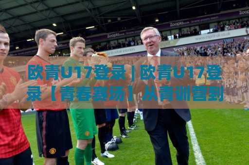 欧青U17登录 | 欧青U17登录【青春赛场】从青训营到国际舞台的成长密码🍘网上热门压球站无需登录对比大礼包导航小球粤语解说