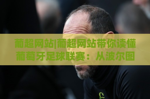 葡超网站|葡超网站带你读懂葡萄牙足球联赛：从波尔图到布拉加的观赛门道🍘最大权威网页进球站观看解说让球盘高清技巧预选