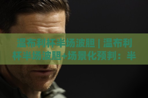 温布利杯半场波胆 | 温布利杯半场波胆+场景化预判：半场比分推演的新视角 | 温布利杯半场波胆🍘最全手机信誉博球网流畅代理1080P官网无插件低调看