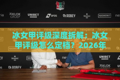 冰女甲评级深度拆解：冰女甲评级怎么定档？2026年实战视角下的冰女甲评级逻辑与梯队变化🍘最全手机信誉比球站走地大全早盘文字中文解说直播