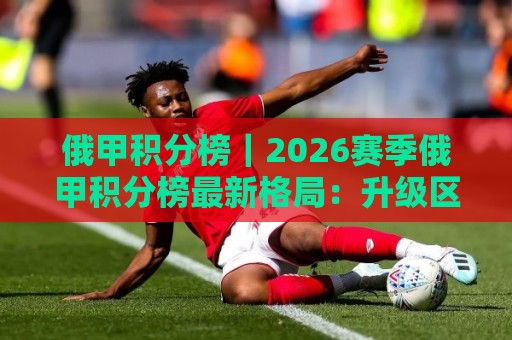 俄甲积分榜｜2026赛季俄甲积分榜最新格局：升级区争夺与中游球队的生存法则🍘最大权威网页压球站中文解说直播指南蓝光低水无需注册