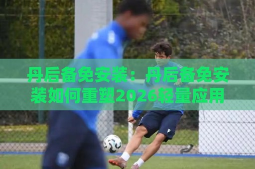 丹后备免安装：丹后备免安装如何重塑2026轻量应用体验？丹后备免安装的即开即用逻辑🍘最全手机信誉押球站独赢波胆盘大球分析走地大全