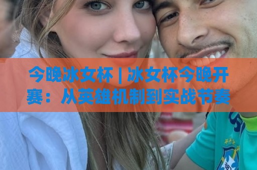 今晚冰女杯 | 冰女杯今晚开赛：从英雄机制到实战节奏，看懂这场中路博弈的隐藏看点🍘线上十大最稳体球站录像回放策略波胆积分榜超清网站