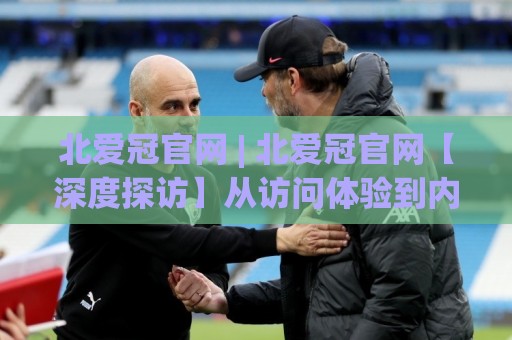 北爱冠官网 | 北爱冠官网【深度探访】从访问体验到内容生态，一个老用户眼中的北爱冠官网真实模样🍘今晚靠谱最火下球网观看解说让球盘高清技巧预选
