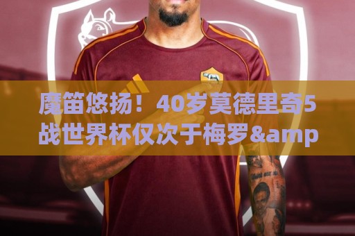魔笛悠扬！40岁莫德里奇5战世界杯仅次于梅罗&奥乔亚 前4届1亚1季