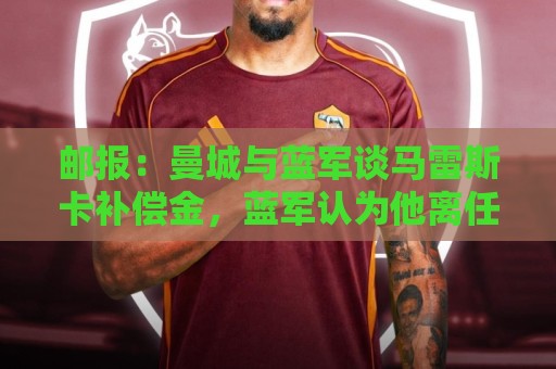 邮报：曼城与蓝军谈马雷斯卡补偿金，蓝军认为他离任是崩盘原因