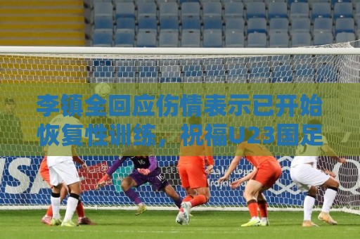 李镇全回应伤情表示已开始恢复性训练，祝福U23国足顺利踢好比赛
