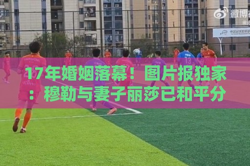 17年婚姻落幕！图片报独家：穆勒与妻子丽莎已和平分手
