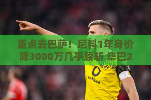 差点去巴萨！尼科1年身价降3000万几乎腰斩 毕巴2000万顶薪续10年