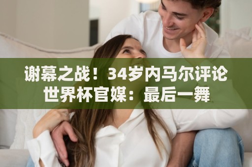 谢幕之战！34岁内马尔评论世界杯官媒：最后一舞