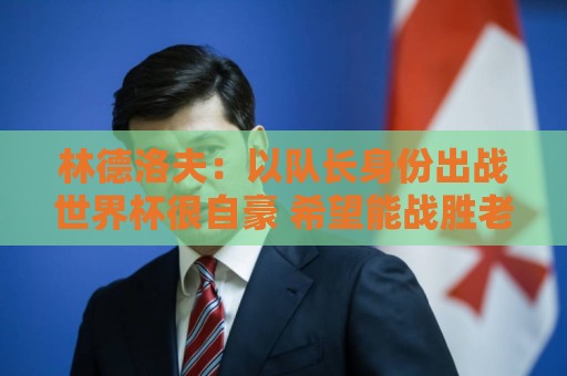 林德洛夫：以队长身份出战世界杯很自豪 希望能战胜老队友汉尼拔